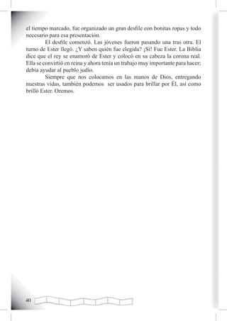el tiempo marcado, fue organizado un gran desfile con bonitas ropas y todo
necesario para esa presentación.
         El desfile comenzó. Las jóvenes fueron pasando una tras otra. El
turno de Ester llegó. ¿Y saben quién fue elegida? ¡Sí! Fue Ester. La Biblia
dice que el rey se enamoró de Ester y colocó en su cabeza la corona real.
Ella se convirtió en reina y ahora tenía un trabajo muy importante para hacer;
debía ayudar al pueblo judío.
         Siempre que nos colocamos en las manos de Dios, entregando
nuestras vidas, también podemos ser usados para brillar por Él, así como
brilló Ester. Oremos.




0
 