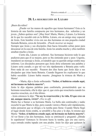 Historia contada el: .........../.........../..........
                                          Por .............................................................

                  20. La resurección de Lázaro
¡Buen día niños!
         ¿Puedo ver las manos de aquellos que tienen hermanos? Esta es la
historia de una familia compuesta por tres hermanos, dos señoritas y un
joven. ¿Saben quiénes son? ¡Muy bien! María, Marta y Lázaro. La historia
de lo que les sucedió está en la Biblia. Lázaro, era un amigo muy especial
de Jesús. Este hombre vivía con sus dos hermanas en una pequeña ciudad
llamada Betania, cerca de Jerusalén. (Puede mostrar un mapa)
Siempre que Jesús y sus discípulos iban hacia Jerusalén solían parar para
descansar en la casa de esta familia. Jesús los amaba mucho y ellos también
amaban mucho a Jesús.
         Cierto día, Lázaro se enfermó. Sus hermanas hicieron todo lo que
pudieron para que él se mejore, pero se iba sintiendo peor y peor. Urgente,
mandaron un mensaje a Jesús, avisándole que su querido amigo estaba muy
enfermo. Los discípulos pensaron que Jesús diría solamente una palabra y
Lázaro sería curado; o que tal vez iría rápidamente a Betania para verlo.
Pero nada de eso sucedió. Pasaron dos días hasta que Jesús dijo a sus
discípulos que irían hasta Betania. Cuando llegaron les explicaron lo que
había sucedido: Lázaro había muerto. ¡Imaginen la tristeza de María y
Marta!
         - Marta, dijo a Jesús sollozando: “Señor, si hubieras estado aquí,
mi hermano no habría muerto”.
Jesús le dijo algunas palabras para confortarla, prometiéndole que su
hermano resucitaría, ella le dijo: que sí, que creía que resucitaría cuando los
muertos resuciten, en el día último.
- Jesús entonces le dijo: “Yo soy la resurrección y la vida. El que cree en
mí, aunque muera, vivirá”. (Voz in off)
Marta fue a llamar a su hermana María. La bulla aún continuaba y nadie
escuchó lo que Marta le dijo, pero cuando vieron a María salir rápidamente,
todos pensaron que se dirigía a la tumba para llorar. Cuando María llegó
al lugar donde Jesús estaba, se arrodilló a Sus pies y le dijo, lo mismo que
Marta: “Señor, si hubieras estado aquí, mi hermano no habría muerto”.
Al ver llorar a las dos hermanas, Jesús se entristeció y preguntó: ¿Dónde
lo sepultaron? Entonces lo llevaron hasta la tumba, que era una cueva,
cuya entrada estaba tapada con una piedra. Jesús les dijo que quitasen la
                                                                                                       1
 