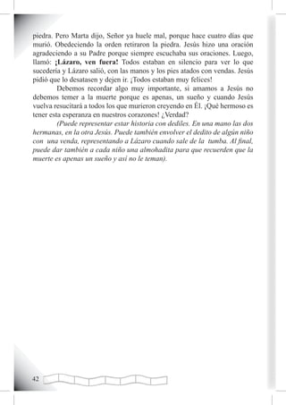 piedra. Pero Marta dijo, Señor ya huele mal, porque hace cuatro días que
murió. Obedeciendo la orden retiraron la piedra. Jesús hizo una oración
agradeciendo a su Padre porque siempre escuchaba sus oraciones. Luego,
llamó: ¡Lázaro, ven fuera! Todos estaban en silencio para ver lo que
sucedería y Lázaro salió, con las manos y los pies atados con vendas. Jesús
pidió que lo desatasen y dejen ir. ¡Todos estaban muy felices!
         Debemos recordar algo muy importante, si amamos a Jesús no
debemos temer a la muerte porque es apenas, un sueño y cuando Jesús
vuelva resucitará a todos los que murieron creyendo en Él. ¡Qué hermoso es
tener esta esperanza en nuestros corazones! ¿Verdad?
         (Puede representar estar historia con dediles. En una mano las dos
hermanas, en la otra Jesús. Puede también envolver el dedito de algún niño
con una venda, representando a Lázaro cuando sale de la tumba. Al final,
puede dar también a cada niño una almohadita para que recuerden que la
muerte es apenas un sueño y así no le teman).




2
 