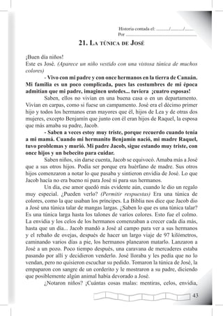 Historia contada el: .........../.........../..........
                                        Por .............................................................
                       21. La túnica de José
¡Buen día niños!
Este es José. (Aparece un niño vestido con una vistosa túnica de muchos
colores)
         - Vivo con mi padre y con once hermanos en la tierra de Canaán.
Mi familia es un poco complicada, pues las costumbres de mi época
admitían que mi padre, imaginen ustedes... tuviera ¡cuatro esposas!
         Saben, ellos no vivían en una buena casa o en un departamento.
Vivían en carpas, como si fuese un campamento. José era el décimo primer
hijo y todos los hermanos eran mayores que él, hijos de Lea y de otras dos
mujeres, excepto Benjamín que junto con él eran hijos de Raquel, la esposa
que más amaba su padre, Jacob.
         - Saben a veces estoy muy triste, porque recuerdo cuando tenía
a mi mamá. Cuando mi hermanito Benjamín nació, mi madre Raquel,
tuvo problemas y murió. Mi padre Jacob, sigue estando muy triste, con
once hijos y un bebecito para cuidar.
         Saben niños, sin darse cuenta, Jacob se equivocó. Amaba más a José
que a sus otros hijos. Podía ser porque era huérfano de madre. Sus otros
hijos comenzaron a notar lo que pasaba y sintieron envidia de José. Lo que
Jacob hacía no era bueno ni para José ni para sus hermanos.
         Un día, ese amor quedó más evidente aún, cuando le dio un regalo
muy especial. ¿Pueden verlo? (Permitir respuestas) Era una túnica de
colores, como la que usaban los príncipes. La Biblia nos dice que Jacob dio
a José una túnica talar de mangas largas. ¿Saben lo que es una túnica talar?
Es una túnica larga hasta los talones de varios colores. Esto fue el colmo.
La envidia y los celos de los hermanos comenzaban a crecer cada día más,
hasta que un día... Jacob mandó a José al campo para ver a sus hermanos
y el rebaño de ovejas, después de hacer un largo viaje de 97 kilómetros,
caminando varios días a pie, los hermanos planearon matarlo. Lanzaron a
José a un pozo. Poco tiempo después, una caravana de mercaderes estaba
pasando por allí y decidieron venderlo. José lloraba y les pedía que no lo
vendan, pero no quisieron escuchar su pedido. Tomaron la túnica de José, la
empaparon con sangre de un corderito y le mostraron a su padre, diciendo
que posiblemente algún animal había devorado a José.
         ¿Notaron niños? ¡Cuántas cosas malas: mentiras, celos, envidia,

                                                                                                     
 
