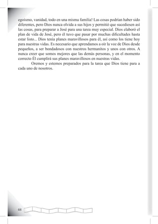 egoísmo, vanidad, todo en una misma familia! Las cosas podrían haber sido
diferentes, pero Dios nunca olvida a sus hijos y permitió que sucediesen así
las cosas, para preparar a José para una tarea muy especial. Dios elaboró el
plan de vida de José, pero él tuvo que pasar por muchas dificultades hasta
estar listo... Dios tenía planes maravillosos para él, así como los tiene hoy
para nuestras vidas. Es necesario que aprendamos a oír la voz de Dios desde
pequeños, a ser bondadosos con nuestros hermanitos y unos con otros. A
nunca creer que somos mejores que las demás personas, y en el momento
correcto Él cumplirá sus planes maravillosos en nuestras vidas.
         Oremos y estemos preparados para la tarea que Dios tiene para a
cada uno de nosotros.





 