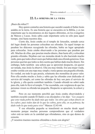Historia contada el: .........../.........../..........
                                         Por .............................................................
                    22. La ofrenda de La viuda
¡Buen día niños!!!
         Hoy quiero contarles una historia que sucedió cuando el Señor Jesús
andaba en la tierra. Es una historia que se encuentra en la Biblia, y es tan
importante que la encontramos en dos lugares diferentes, en los evangelios
de Marcos y Lucas. Jesús sabía cuán importante sería no sólo para aquel
tiempo, sino hasta nuestros días.
         Cierto día, Jesús estaba en el templo de Jerusalén, sentado cerca
del lugar donde las personas colocaban sus ofrendas. En aquel tiempo no
pasaban los diáconos recogiendo las ofrendas, había un lugar apropiado
para colocarlas. Jesús estaba observando a las personas que pasaban por
allí. Muchas de ellas, que poseían mucho dinero, iban hasta allí y colocaban
grandes ofrendas. Dejaban caer sus monedas desde lo alto haciendo mucho
ruido, para que todos observasen que habían dado una ofrenda generosa. Esas
personas querían que todos se den cuenta que habían dado mucho dinero. Sin
embargo, hubo también una señora que se aproximó despacito, sin querer
ser notada, mas Jesús la observó. Ella era muy tímida. Era una mujer viuda,
estaba vestida con una ropa muy simple y tenía apenas una pequeña ofrenda.
En verdad, era todo lo que poseía, solamente dos moneditas de poco valor.
Pero ella amaba mucho a Jesús y sabía que las ofrendas eran dedicadas al
servicio del templo, así como las ofrendas de hoy son para el servicio de
la iglesia, y ella quería contribuir también. Cuando ofrendó no sobró nada
para ella, todo lo llevó al templo. Y fue escondida, con vergüenza de que las
personas viesen su ofrenda tan pequeña. Despacito se aproximó, la colocó y
salió.
         Pero en ese momento percibió que Jesús estaba observándola y
también escuchó cuando Él llamó a sus discípulos y les dijo: “Les aseguro
que esta viuda pobre ha dado más que todos los otros que echan dinero en
los cofres; pues todos dan de lo que les sobra, pero ella, en su pobreza, ha
dado todo lo que tenía para vivir.” Marcos 12:43-44.
         Y esa ofrendita pequeña se transformó en mucho desde aquel
momento porque muchas personas comprendieron que el verdadero
valor está no tanto en la cantidad que ofrendamos, sino en que demos de
corazón.
¿Y nosotros traemos nuestras ofrenditas a Jesús con alegría?

                                                                                                      
 