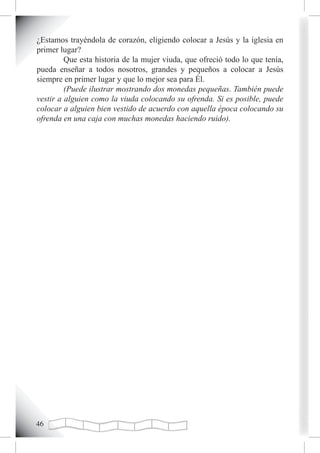 ¿Estamos trayéndola de corazón, eligiendo colocar a Jesús y la iglesia en
primer lugar?
         Que esta historia de la mujer viuda, que ofreció todo lo que tenía,
pueda enseñar a todos nosotros, grandes y pequeños a colocar a Jesús
siempre en primer lugar y que lo mejor sea para Él.
         (Puede ilustrar mostrando dos monedas pequeñas. También puede
vestir a alguien como la viuda colocando su ofrenda. Si es posible, puede
colocar a alguien bien vestido de acuerdo con aquella época colocando su
ofrenda en una caja con muchas monedas haciendo ruido).





 