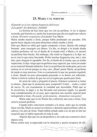 Historia contada el: .........../.........../..........
                                          Por .............................................................
                       23. maria y eL perfume
(Expanda en el aire alguna fragancia deliciosa)
¿Les gustó? ¡Es delicioso! ¿Verdad?
         La historia de hoy tiene que ver con un perfume. A ver si alguno
recuerda, qué historia es y quién fue la persona que dio ese regalo tan valioso
a Jesús. (Permitir respuestas) ¡Excelente! Fue María.
María amaba mucho a Jesús, porque había perdonado sus pecados. Ella
quería hacer alguna cosa para demostrar cuánto amaba a Jesús.
Sólo que María no sabía qué regalo comprarle a Jesús. Quizás ella trabajó
bastante para conseguir ese dinero. Un día, se dirigió a la tienda donde
vendían perfumes; tal vez el dueño de la tienda miró a María y le mostró
un perfume bien barato. Sin embargo, ella sintió su fragancia y le dijo: no,
no es esto lo que estoy buscando. Probó muchas fragancias una, otra y otra
más, pero ninguna le agradaba. Por fin, el dueño de la tienda, que ya estaba
impaciente, le dijo: tengo aquí un perfume muy especial, que viene envasado
en un material llamado alabastro. Este es un perfume de nardo puro, pero con
certeza no te servirá porque es muy caro. ¡Hum! pensó María, un perfume
de nardo es muy precioso. Esto es exactamente lo que me gustaría regalarle
a Jesús. Quedó un poco preocupada pensando si su dinero era suficiente.
Ahora sí tenía la certeza de que ese era el regalo que quería para Jesús.
         Se armó de valor y preguntó el precio. Entonces comenzó a contar
su dinero. ¿Será que le alcanzaría para comprarlo? Contó… contó y contó
de nuevo. Sí, era exactamente la cantidad que necesitaba. Pidió que se
lo envolviera, lo pagó y se fue llevando este precioso regalo. Lo guardó
muy cuidadosamente en su casa, pues esperaría una ocasión especial para
entregárselo a Jesús. (Se puede, perfectamente, dramatizar esta parte)
         María supo que su tío Simón iba a ofrecerle una cena a Jesús. Esta
sería la ocasión perfecta.
         Cuando todos estuvieron sentados a la mesa, antes que la comida
fuese servida, María se acercó en silencio y derramó aquel perfume sobre la
cabeza y los pies de Jesús. Nadie habría notado nada a no ser por el olor tan
exquisito que se había esparcido en toda la sala.
         Alguien dijo que era un desperdicio y así cada uno comenzó a decir
alguna cosa.
María estaba muy avergonzada con la situación y quería escaparse de allí.

                                                                                                       
 