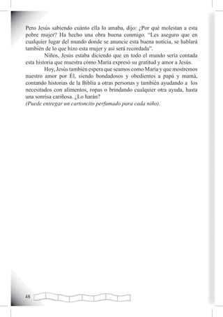 Pero Jesús sabiendo cuánto ella lo amaba, dijo: ¿Por qué molestan a esta
pobre mujer? Ha hecho una obra buena conmigo. “Les aseguro que en
cualquier lugar del mundo donde se anuncie esta buena noticia, se hablará
también de lo que hizo esta mujer y así será recordada”.
         Niños, Jesús estaba diciendo que en todo el mundo sería contada
esta historia que muestra cómo María expresó su gratitud y amor a Jesús.
         Hoy, Jesús también espera que seamos como María y que mostremos
nuestro amor por Él, siendo bondadosos y obedientes a papá y mamá,
contando historias de la Biblia a otras personas y también ayudando a los
necesitados con alimentos, ropas o brindando cualquier otra ayuda, hasta
una sonrisa cariñosa. ¿Lo harán?
(Puede entregar un cartoncito perfumado para cada niño).





 