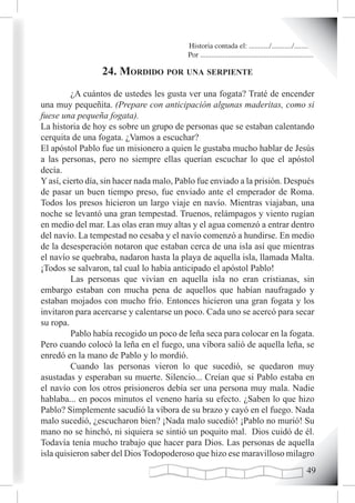 Historia contada el: .........../.........../..........
                                          Por .............................................................

                 24. mordido por una serpiente
         ¿A cuántos de ustedes les gusta ver una fogata? Traté de encender
una muy pequeñita. (Prepare con anticipación algunas maderitas, como si
fuese una pequeña fogata).
La historia de hoy es sobre un grupo de personas que se estaban calentando
cerquita de una fogata. ¿Vamos a escuchar?
El apóstol Pablo fue un misionero a quien le gustaba mucho hablar de Jesús
a las personas, pero no siempre ellas querían escuchar lo que el apóstol
decía.
Y así, cierto día, sin hacer nada malo, Pablo fue enviado a la prisión. Después
de pasar un buen tiempo preso, fue enviado ante el emperador de Roma.
Todos los presos hicieron un largo viaje en navío. Mientras viajaban, una
noche se levantó una gran tempestad. Truenos, relámpagos y viento rugían
en medio del mar. Las olas eran muy altas y el agua comenzó a entrar dentro
del navío. La tempestad no cesaba y el navío comenzó a hundirse. En medio
de la desesperación notaron que estaban cerca de una isla así que mientras
el navío se quebraba, nadaron hasta la playa de aquella isla, llamada Malta.
¡Todos se salvaron, tal cual lo había anticipado el apóstol Pablo!
         Las personas que vivían en aquella isla no eran cristianas, sin
embargo estaban con mucha pena de aquellos que habían naufragado y
estaban mojados con mucho frío. Entonces hicieron una gran fogata y los
invitaron para acercarse y calentarse un poco. Cada uno se acercó para secar
su ropa.
         Pablo había recogido un poco de leña seca para colocar en la fogata.
Pero cuando colocó la leña en el fuego, una víbora salió de aquella leña, se
enredó en la mano de Pablo y lo mordió.
         Cuando las personas vieron lo que sucedió, se quedaron muy
asustadas y esperaban su muerte. Silencio... Creían que si Pablo estaba en
el navío con los otros prisioneros debía ser una persona muy mala. Nadie
hablaba... en pocos minutos el veneno haría su efecto. ¿Saben lo que hizo
Pablo? Simplemente sacudió la víbora de su brazo y cayó en el fuego. Nada
malo sucedió, ¿escucharon bien? ¡Nada malo sucedió! ¡Pablo no murió! Su
mano no se hinchó, ni siquiera se sintió un poquito mal. Dios cuidó de él.
Todavía tenía mucho trabajo que hacer para Dios. Las personas de aquella
isla quisieron saber del Dios Todopoderoso que hizo ese maravilloso milagro
                                                                                                       
 