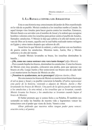 Historia contada el: .........../.........../..........
                                          Por .............................................................

            1. La BataLLa contra Los amaLecitas
         Esta es una historia muy emocionante del poder de Dios manifestado
en la vida de su pueblo. Moisés conducía a los israelitas rumbo a Canaán. En
aquel tiempo vino Amalec para hacer guerra contra los israelitas. Entonces,
Moisés llamó a su servidor con el nombre de Josué y le ordenó que escogiese
hombres valientes entre los israelitas para pelear contra el pueblo de Amalec,
llamados: amalecitas. Y Moisés le dijo que subiría a lo alto del monte con la
vara de Dios en la mano, aquella con la cual había realizado tantos milagros
en Egipto y otros tantos después que salieron de allí.
         Josué hizo lo que Moisés le ordenó, y salió a pelear con sus hombres
de guerra contra los amalecitas. Mientras tanto, Aarón, Hur y Moisés
subieron a lo alto del monte.
         Cuando Moisés levantaba su brazo, los israelitas dominaban la
batalla…
- ¡Oh, como me cansa sostener esta vara tanto tiempo! (dijo Moisés)
...Pero cuando bajaba los brazos, dominaban los amalecitas. Como los brazos
de Moisés eran muy pesados, colocaron una piedra, para que apoyase sus
brazos en ella. Luego Aarón y Hur sostuvieron sus brazos uno de cada lado
y así mantuvieron los brazos de Moisés en alto.
- ¡Nosotros te ayudaremos, no te preocupes! (dijeron Aarón y Hur)
         De esta manera los brazos de Moisés se mantuvieron firmes hasta que
el sol se puso y Josué y su pueblo vencieron la batalla. (Podría representar
esta parte de la historia, vistiendo a alguien de Moisés, Aarón y Hur
levantando los brazos de Moisés. Una parte de la iglesia puede representar
a los amalecitas y la otra mitad, a los israelitas que se levantan, cuando
Moisés levanta los brazos y los amalecitas se levantan cuando bajan el
brazo de Moisés).
         El Señor promete que si somos fieles a su Palabra, Él también nos
sostendrá en todas las batallas de nuestra vida y lograremos vencer las
tentaciones con el poder que viene de Jesús. Vamos a orar.
         (Orar pidiendo que nuestros niños tengan poder para vencer;
oración corta y al punto).




                                                                                                        
 