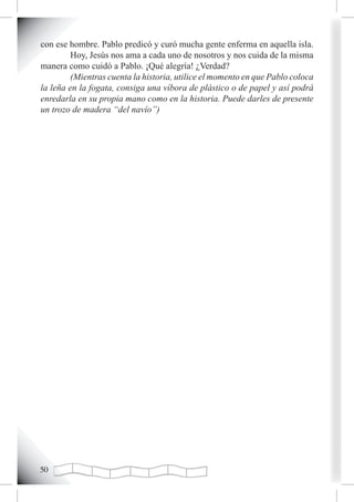 con ese hombre. Pablo predicó y curó mucha gente enferma en aquella isla.
         Hoy, Jesús nos ama a cada uno de nosotros y nos cuida de la misma
manera como cuidó a Pablo. ¡Qué alegría! ¿Verdad?
         (Mientras cuenta la historia, utilice el momento en que Pablo coloca
la leña en la fogata, consiga una víbora de plástico o de papel y así podrá
enredarla en su propia mano como en la historia. Puede darles de presente
un trozo de madera “del navío”)




0
 