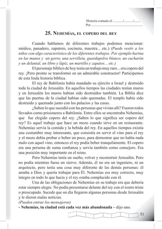 Historia contada el: .........../.........../..........
                                           Por .............................................................

                25. nehemías, eL copero deL rey
         Cuando hablamos de diferentes trabajos podemos mencionar:
médico, panadero, zapatero, cocinera, maestra... etc.) (Puede vestir a los
niños con algo característico de los diferentes trabajos. Por ejemplo harina
en las manos y un gorro, una servilleta, guardapolvo blanco, un cucharón
y un delantal, un libro y lápiz, un martillo y zapatos... etc.)
         El personaje bíblico de hoy tenía un trabajo muy raro... era copero del
rey. ¡Pero pronto se transformó en un admirable constructor! Participemos
de esta linda historia bíblica.
         El rey de Babilonia había mandado su ejército a Israel y destruido
toda la ciudad de Jerusalén. En aquellos tiempos las ciudades tenían muros
y en Jerusalén los muros habían sido destruidos también. La Biblia dice
que las puertas de la ciudad habían sido quemadas. El templo había sido
destruido y quemado junto con los palacios y las casas.
         ¿Saben lo que sucedió con las personas que vivían allí? Fueron todos
llevados como prisioneros a Babilonia. Entre ellos se encontraba Nehemías,
que fue elegido copero del rey. ¿Saben lo que significa ser copero del
rey? Es aquel trabajo que hace un mozo cuando sirve en un restaurante.
Nehemías servía la comida y la bebida del rey. En aquellos tiempos existía
una costumbre muy interesante, que consistía en servir el vino para el rey
y el mozo debía probar o beber un poco, para demostrar que no había nada
malo con aquel vino, entonces el rey podía beber tranquilamente. El copero
era una persona de suma confianza y servía también como consejero. Era
una posición muy importante en el reino.
         Pero Nehemías tenía un sueño, volver y reconstruir Jerusalén. Pero
no podía mientras fuese un siervo. Además, él no era un ingeniero, ni un
arquitecto, pero tenía una cosa muy diferente de las demás personas: él
amaba a Dios y quería trabajar para Él. Nehemías era muy correcto, muy
íntegro en todo lo que hacía y el rey estaba complacido con él.
         Una de las obligaciones de Nehemías en su trabajo era que debería
estar siempre alegre. No podía presentarse delante del rey con el rostro triste
o preocupado. Sucede que un día llegaron algunas personas desde Jerusalén
y le dieron malas noticias.
(Pueden entrar los mensajeros)
- Nehemías, tu ciudad está cada vez más abandonada – dijo uno.
                                                                                                        1
 