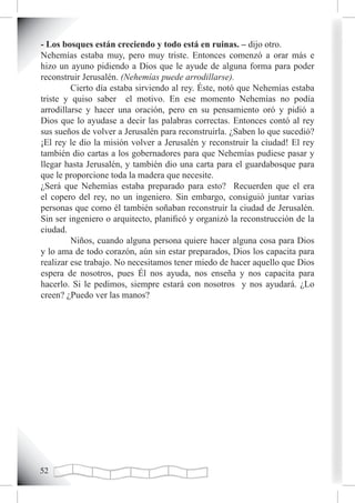 - Los bosques están creciendo y todo está en ruinas. – dijo otro.
Nehemías estaba muy, pero muy triste. Entonces comenzó a orar más e
hizo un ayuno pidiendo a Dios que le ayude de alguna forma para poder
reconstruir Jerusalén. (Nehemías puede arrodillarse).
         Cierto día estaba sirviendo al rey. Éste, notó que Nehemías estaba
triste y quiso saber el motivo. En ese momento Nehemías no podía
arrodillarse y hacer una oración, pero en su pensamiento oró y pidió a
Dios que lo ayudase a decir las palabras correctas. Entonces contó al rey
sus sueños de volver a Jerusalén para reconstruirla. ¿Saben lo que sucedió?
¡El rey le dio la misión volver a Jerusalén y reconstruir la ciudad! El rey
también dio cartas a los gobernadores para que Nehemías pudiese pasar y
llegar hasta Jerusalén, y también dio una carta para el guardabosque para
que le proporcione toda la madera que necesite.
¿Será que Nehemías estaba preparado para esto? Recuerden que el era
el copero del rey, no un ingeniero. Sin embargo, consiguió juntar varias
personas que como él también soñaban reconstruir la ciudad de Jerusalén.
Sin ser ingeniero o arquitecto, planificó y organizó la reconstrucción de la
ciudad.
         Niños, cuando alguna persona quiere hacer alguna cosa para Dios
y lo ama de todo corazón, aún sin estar preparados, Dios los capacita para
realizar ese trabajo. No necesitamos tener miedo de hacer aquello que Dios
espera de nosotros, pues Él nos ayuda, nos enseña y nos capacita para
hacerlo. Si le pedimos, siempre estará con nosotros y nos ayudará. ¿Lo
creen? ¿Puedo ver las manos?




2
 