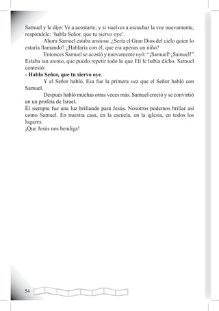 Samuel y le dijo: Ve a acostarte; y si vuelves a escuchar la voz nuevamente,
respóndele: ‘habla Señor, que tu siervo oye’.
         Ahora Samuel estaba ansioso. ¿Sería el Gran Dios del cielo quien lo
estaría llamando? ¿Hablaría con él, que era apenas un niño?
         Entonces Samuel se acostó y nuevamente oyó: “¡Samuel! ¡Samuel!”
Estaba tan atento, que puedo repetir todo lo que Elí le había dicho. Samuel
contestó:
- Habla Señor, que tu siervo oye.
         Y el Señor habló. Esa fue la primera vez que el Señor habló con
Samuel.
         Después habló muchas otras veces más. Samuel creció y se convirtió
en un profeta de Israel.
Él siempre fue una luz brillando para Jesús. Nosotros podemos brillar así
como Samuel. En nuestra casa, en la escuela, en la iglesia, en todos los
lugares.
¡Que Jesús nos bendiga!





 