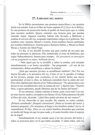 Historia contada el: .........../.........../..........
                                           Por .............................................................
                       27. LiBrados deL horno
         En la Biblia encontramos una promesa maravillosa y me gustaría
leerla con ustedes. Está en el libro de Isaías capítulo 43:2 (Leer de la Biblia).
Es una promesa de protección hecha al pueblo de Israel pero que es válida
para nosotros también. Quiero contarles una historia para que puedan
entender mejor. Algunos israelitas habían sido llevados a Babilonia y
estaban al servicio del rey, ocupando importantes cargos en el gobierno. Sus
nombres eran: Ananías, Misael y Azarías. Estos nombres fueron cambiados
por nombres babilónicos. Ananías pasó a llamarse Sadrac, y Misael se llamó
Mesac y Azarías era Abed-Nego.
         Un día, el rey decidió levantar una gran estatua de oro para que
todas las personas la adorasen. Ella simbolizaba el reino de babilonia, que
según Nabucodonosor, duraría para siempre. (Se presentará en mensajero
con un pergamino en mano, hablando fuerte)
         - Todo aquel que no se arrodille y adore la estatua, será arrojado
inmediatamente a un horno encendido - fue pregonado - ¡Al son de los
instrumentos, deben arrodillarse y adorar la estatua!
         ¿Será que nuestros jóvenes se arrodillaron también? ¡No! Por eso
fueron llevados a la presencia del rey. Como al rey le gustaba el trabajo
de los jóvenes, porque eran excelentes, el rey intentó darles una nueva
oportunidad. ¡Como si ellos, no hubiesen entendido bien la orden del rey!
Pero ellos rápidamente dijeron al rey Nabucodonosor: “No adoraremos a sus
dioses ni nos arrodillaremos ante su estatua de oro” y dijeron más: “Nuestro
Dios, a quien adoramos, puede librarnos aún de las llamas del horno”.
         El rey entonces, ordenó calentar el horno ¡siete veces más! Los tres
jóvenes fueron atados y arrojados a las llamas. El rey Nabucodonosor desafió
al Dios del cielo, diciendo: “¿Qué Dios podrá salvarlos de mis manos?”
         El rey observaba lo que sucedía. De repente su rostro cambió.
¡Primero asombrado! ¡Después curiosísimo! ¡Hasta se levantó del trono! y
entonces preguntó: ¿No arrojamos al fuego a tres hombres atados? Así es, le
respondieron. Él dijo: ¡Pues yo veo cuatro hombres desatados que caminan
en medio del fuego sin que les pase nada, y el cuarto hombre tiene el aspecto
de un ángel!
         Inmediatamente el rey mandó sacar a los tres jóvenes del horno y
todos se acercaron para ver lo que había sucedido. Y saben niños, sólo los

                                                                                                        
 