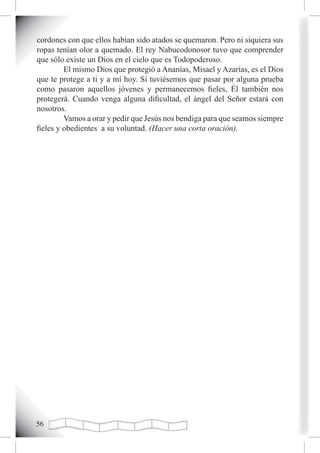 cordones con que ellos habían sido atados se quemaron. Pero ni siquiera sus
ropas tenían olor a quemado. El rey Nabucodonosor tuvo que comprender
que sólo existe un Dios en el cielo que es Todopoderoso.
         El mismo Dios que protegió a Ananías, Misael y Azarías, es el Dios
que te protege a ti y a mí hoy. Si tuviésemos que pasar por alguna prueba
como pasaron aquellos jóvenes y permanecemos fieles, Él también nos
protegerá. Cuando venga alguna dificultad, el ángel del Señor estará con
nosotros.
         Vamos a orar y pedir que Jesús nos bendiga para que seamos siempre
fieles y obedientes a su voluntad. (Hacer una corta oración).





 