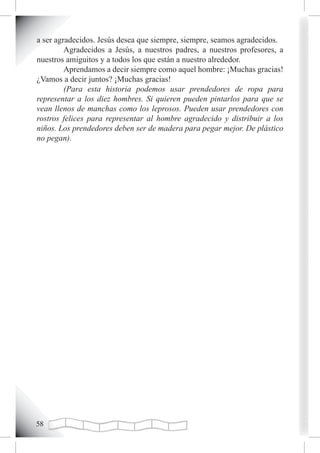 a ser agradecidos. Jesús desea que siempre, siempre, seamos agradecidos.
         Agradecidos a Jesús, a nuestros padres, a nuestros profesores, a
nuestros amiguitos y a todos los que están a nuestro alrededor.
         Aprendamos a decir siempre como aquel hombre: ¡Muchas gracias!
¿Vamos a decir juntos? ¡Muchas gracias!
         (Para esta historia podemos usar prendedores de ropa para
representar a los diez hombres. Si quieren pueden pintarlos para que se
vean llenos de manchas como los leprosos. Pueden usar prendedores con
rostros felices para representar al hombre agradecido y distribuir a los
niños. Los prendedores deben ser de madera para pegar mejor. De plástico
no pegan).





 