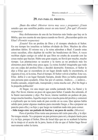 Historia contada el: .........../.........../..........
                                           Por .............................................................
                       29. pan para eL profeta
         ¡Buen día niños! (Mostrar tierra muy seca y preguntar) ¿Creen
ustedes que una semillita podría crecer en esta tierra? ¿Por qué? (Permitir
respuestas)
         Hoy disfrutaremos de una de las historias más lindas que hay en la
Biblia, que nos cuenta de una época cuando no llovió. ¿Recuerdan quién era
Elías? (Permitir respuestas)
         ¡Exacto! Era un profeta de Dios y él siempre obedecía al Señor.
En ese tiempo los israelitas se habían olvidado de Dios. Muchos de ellos
adoraban ídolos. El mismo rey y la reina adoraban a Baal. Cuando estas
cosas sucedían, ellos dejaban de recibir las bendiciones de Dios. A veces
recibían algún castigo en señal de que Dios no estaba de acuerdo con las
cosas malas que hacían. Hubo una gran sequía, no llovió por mucho, mucho
tiempo. Las plantaciones se secaron y la tierra ya no producía más los
alimentos pues había muy poca agua. La reina Jezabel imaginaba que todo
eso era culpa del profeta Elías y decidió destruirlo. Entonces, el Señor le
dijo a Elías que se escondiera en un lugar donde nadie lo encontraría, ni
siquiera el rey, ni la reina. Pasó el tiempo. El Señor volvió a hablar. Esta vez,
Elías debía ir a un lugar llamado Sarepta, donde Dios ya había preparado
una persona para ayudarlo. Elías fue por el camino. Anduvo… y anduvo...
Estaba cansado, empolvado, transpirado y tenía mucha sed. ¡Por fin llegó a
la pequeña población!
         Al llegar, vio una mujer que estaba juntando leña. La llamó y le
dijo: Por favor, tráeme un poco de agua para beber. Cuando iba saliendo, él
la llamó nuevamente y dijo: Por favor, tráeme también un pedazo de pan,
tengo mucho hambre. Aquella mujer tuvo mucha pena del profeta y comenzó
a explicarle que no tenía nada de pan cocido en su casa. Que apenas había
salido para juntar algunas maderas para encender fuego, e iba a preparar un
pancito para ella y su hijo y que luego no tendrían nada más para comer.
- Sólo tengo esto: un puñado de harina y un poco de aceite. (Mostrar)
         Pero el profeta Elías tenía una promesa del cielo para ella, y le dijo:
No tengas miedo. Ve a preparar un pan primero para mí y después harás para
ti y tu hijo, porque el Señor, Dios de Israel dijo que no se acabará la harina
de tu tinaja ni el aceite de la jarra, hasta el día en que el Señor haga llover
nuevamente sobre la tierra.

                                                                                                        
 