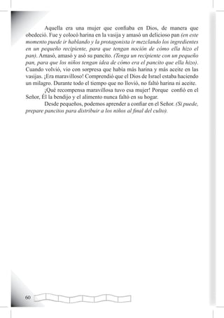 Aquella era una mujer que confiaba en Dios, de manera que
obedeció. Fue y colocó harina en la vasija y amasó un delicioso pan (en este
momento puede ir hablando y la protagonista ir mezclando los ingredientes
en un pequeño recipiente, para que tengan noción de cómo ella hizo el
pan). Amasó, amasó y asó su pancito. (Tenga un recipiente con un pequeño
pan, para que los niños tengan idea de cómo era el pancito que ella hizo).
Cuando volvió, vio con sorpresa que había más harina y más aceite en las
vasijas. ¡Era maravilloso! Comprendió que el Dios de Israel estaba haciendo
un milagro. Durante todo el tiempo que no llovió, no faltó harina ni aceite.
         ¡Qué recompensa maravillosa tuvo esa mujer! Porque confió en el
Señor, Él la bendijo y el alimento nunca faltó en su hogar.
         Desde pequeños, podemos aprender a confiar en el Señor. (Si puede,
prepare pancitos para distribuir a los niños al final del culto).




0
 