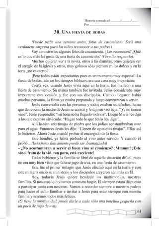 Historia contada el: .........../.........../..........
                                          Por .............................................................

                       30. una fiesta de Bodas
         (Puede pedir una semana antes, fotos de casamiento. Será una
verdadera sorpresa para los niños reconocer a sus padres)
         Voy a mostrarles algunas fotos de casamiento. ¿Los reconocen? ¿Qué
es lo que más les gusta de una fiesta de casamiento? (Permita respuesta).
         Muchos quieren ver a la novia, otros a las damitas, otros quieren ver
el arreglo de la iglesia y otros, muy golosos sólo piensan en los dulces y en la
torta ¿no es cierto?
         ¡Pero todos están expectantes pues es un momento muy especial! La
fiesta de bodas, aún en los tiempos bíblicos, era una cosa muy importante.
         Cierta vez, cuando Jesús vivía aquí en la tierra, fue invitado a una
fiesta de casamiento. Su mamá también fue invitada. Jesús consideraba muy
importante esta ocasión y fue con sus discípulos. Cuando llegaron había
muchas personas, la fiesta ya estaba preparada y luego comenzaron a servir.
         Jesús conversaba con las personas y todos estaban satisfechos, hasta
que de repente la madre de Jesús se acercó y le dijo en voz baja: “Ya no tienen
vino”. Jesús respondió: “mi hora no ha llegado todavía”. Luego María les dijo
a los que estaban sirviendo: “Hagan todo lo que Jesús les diga”.
         Allí habían seis tinajas de piedra que los judíos acostumbraban usar
para el agua. Entonces Jesús les dijo: “Llenen de agua esas tinajas”. Ellos así
lo hicieron. Ahora Jesús mandó probar al encargado de la fiesta.
         Este hombre, ya había probado el vino antes servido. Y cuando él
probó... (Esta parte únicamente puede ser dramatizada)
- ¿No acostumbran a servir el buen vino al comienzo? ¡Mmmm! ¡Este
vino, fruto de la vid, tan puro, está excelente!
         Todos bebieron y la familia se libró de aquella situación difícil, pues
no era muy bien visto que faltase jugo de uva, en una fiesta de casamiento.
         Este fue el primer milagro que Jesús efectuó aquí en la tierra y con
este milagro inició su ministerio y los discípulos creyeron aún más en Él.
         Hoy, todavía Jesús quiere bendecir los matrimonios, nuestras
familias. Si nosotros lo invitamos a nuestro hogar, Él siempre estará dispuesto
a participar junto con nosotros. Vamos a recordar siempre a nuestros padres
para hacer el culto familiar e invitar a Jesús para estar siempre con nuestra
familia y seremos todos más felices.
(Si tiene la oportunidad, puede darle a cada niño una botellita pequeña con
un poco de jugo de uva).
                                                                              1
 