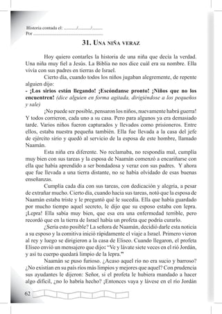 Historia contada el: .........../.........../.........
Por ............................................................

                                              31. una niña veraz
         Hoy quiero contarles la historia de una niña que decía la verdad.
Una niña muy fiel a Jesús. La Biblia no nos dice cuál era su nombre. Ella
vivía con sus padres en tierras de Israel.
         Cierto día, cuando todos los niños jugaban alegremente, de repente
alguien dijo:
- ¡Los sirios están llegando! ¡Escóndanse pronto! ¡Niños que no los
encuentren! (dice alguien en forma agitada, dirigiéndose a los pequeños
y sale)
         ¡No puede ser posible, pensaron los niños, nuevamente habrá guerra!
Y todos corrieron, cada uno a su casa. Pero para algunos ya era demasiado
tarde. Varios niños fueron capturados y llevados como prisioneros. Entre
ellos, estaba nuestra pequeña también. Ella fue llevada a la casa del jefe
de ejército sirio y quedó al servicio de la esposa de este hombre, llamado
Naamán.
         Esta niña era diferente. No reclamaba, no respondía mal, cumplía
muy bien con sus tareas y la esposa de Naamán comenzó a encariñarse con
ella que había aprendido a ser bondadosa y veraz con sus padres. Y ahora
que fue llevada a una tierra distante, no se había olvidado de esas buenas
enseñanzas.
         Cumplía cada día con sus tareas, con dedicación y alegría, a pesar
de extrañar mucho. Cierto día, cuando hacia sus tareas, notó que la esposa de
Naamán estaba triste y le preguntó qué le sucedía. Ella que había guardado
por mucho tiempo aquel secreto, le dijo que su esposo estaba con lepra.
¡Lepra! Ella sabía muy bien, que esa era una enfermedad terrible, pero
recordó que en la tierra de Israel había un profeta que podría curarlo.
         ¿Sería esto posible? La señora de Naamán, decidió darle esta noticia
a su esposo y la comitiva inició rápidamente el viaje a Israel. Primero vieron
al rey y luego se dirigieron a la casa de Eliseo. Cuando llegaron, el profeta
Eliseo envió un mensajero que dijo: “Ve y lávate siete veces en el rió Jordán,
y así tu cuerpo quedará limpio de la lepra.”
         Naamán se puso furioso. ¿Acaso aquel río no era sucio y barroso?
¿No existían en su país ríos más limpios y mejores que aquel? Con prudencia
sus ayudantes le dijeron: Señor, si el profeta le hubiera mandado a hacer
algo difícil, ¿no lo habría hecho? ¡Entonces vaya y lávese en el río Jordán

2
 