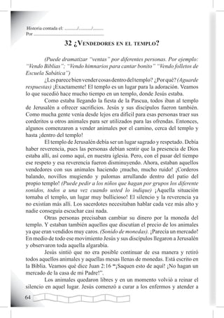 Historia contada el: .........../.........../.........
Por ............................................................

                               32 ¿vendedores en eL tempLo?

	        (Puede dramatizar “ventas” por diferentes personas. Por ejemplo:
“Vendo Biblias”; “Vendo himnarios para cantar bonito” “Vendo folletos de
Escuela Sabática”)
         ¿Les parece bien vender cosas dentro del templo? ¿Por qué? (Aguarde
respuestas) ¡Exactamente! El templo es un lugar para la adoración. Veamos
lo que sucedió hace mucho tiempo en un templo, donde Jesús estaba.
         Como estaba llegando la fiesta de la Pascua, todos iban al templo
de Jerusalén a ofrecer sacrificios. Jesús y sus discípulos fueron también.
Como mucha gente venía desde lejos era difícil para esas personas traer sus
corderitos u otros animales para ser utilizados para las ofrendas. Entonces,
algunos comenzaron a vender animales por el camino, cerca del templo y
hasta ¡dentro del templo!
         El templo de Jerusalén debía ser un lugar sagrado y respetado. Debía
haber reverencia, pues las personas debían sentir que la presencia de Dios
estaba allí, así como aquí, en nuestra iglesia. Pero, con el pasar del tiempo
ese respeto y esa reverencia fueron disminuyendo. Ahora, estaban aquellos
vendedores con sus animales haciendo ¡mucho, mucho ruido! ¡Corderos
balando, novillos mugiendo y palomas arrullando dentro del patio del
propio templo! (Puede pedir a los niños que hagan por grupos los diferente
sonidos, todos a una vez cuando usted lo indique) ¡Aquella situación
tornaba el templo, un lugar muy bullicioso! El silencio y la reverencia ya
no existían más allí. Los sacerdotes necesitaban hablar cada vez más alto y
nadie conseguía escuchar casi nada.
         Otras personas precisaban cambiar su dinero por la moneda del
templo. Y estaban también aquellos que discutían el precio de los animales
ya que eran vendidos muy caros. (Sonido de monedas). ¡Parecía un mercado!
En medio de todo ese movimiento Jesús y sus discípulos llegaron a Jerusalén
y observaron toda aquella algarabía.
         Jesús sintió que no era posible continuar de esa manera y retiró
todos aquellos animales y aquellas mesas llenas de monedas. Está escrito en
la Biblia. Veamos qué dice Juan 2:16 “¡Saquen esto de aquí! ¡No hagan un
mercado de la casa de mi Padre!”.
         Los animales quedaron libres y en un momento volvió a reinar el
silencio en aquel lugar. Jesús comenzó a curar a los enfermos y atender a

 