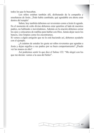 todos los que lo buscaban.
         Los niños estaban también allí, disfrutando de la compañía y
enseñanzas de Jesús. ¡Todo había cambiado, qué agradable era ahora estar
dentro del templo!
         Saben, hoy también debemos ser reverentes como a Jesús le agrada.
En el momento de culto divino debemos estar quietitos al lado de nuestros
padres, no hablando o moviéndonos. Además en la oración debemos cerrar
los ojos y colocarnos de rodillas para hablar con Dios. Jamás dejar sucio los
bancos, sino limpios como los encontramos.
Si vemos a algún amiguito que no lo está haciendo así, debemos ayudarlo
con el ejemplo.
         ¿A cuántos de ustedes les gusta ser niños reverentes que agradan a
Jesús y dejan orgullos a sus padres por su buen comportamiento? ¿Puedo
ver las manos en alto?
         Así podremos sentir lo que dice el Salmo 122: “Me alegré con los
que me decían: vamos a la casa del Señor”.




                                                                          
 