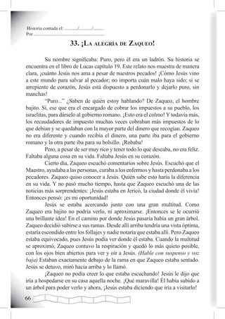 Historia contada el: .........../.........../.........
Por ............................................................

                                   33. ¡La aLegría de zaqueo!

          Su nombre significaba: Puro, pero él era un ladrón. Su historia se
encuentra en el libro de Lucas capítulo 19. Este relato nos muestra de manera
clara, ¡cuánto Jesús nos ama a pesar de nuestros pecados! ¡Cómo Jesús vino
a este mundo para salvar al pecador; no importa cuán malo haya sido; si se
arrepiente de corazón, Jesús está dispuesto a perdonarlo y dejarlo puro, sin
manchas!
          “Puro...” ¿Saben de quién estoy hablando? De Zaqueo, el hombre
bajito. Sí, ese que era el encargado de cobrar los impuestos a su pueblo, los
israelitas, para dárselo al gobierno romano. ¡Esto era el colmo! Y todavía más,
los recaudadores de impuesto muchas veces cobraban más impuestos de lo
que debían y se quedaban con la mayor parte del dinero que recogían. Zaqueo
no era diferente y cuando recibía el dinero, una parte iba para el gobierno
romano y la otra parte iba para su bolsillo. ¡Robaba!
          Pero, a pesar de ser muy rico y tener todo lo que deseaba, no era feliz.
Faltaba alguna cosa en su vida. Faltaba Jesús en su corazón.
          Cierto día, Zaqueo escuchó comentarios sobre Jesús. Escuchó que el
Maestro, ayudaba a las personas, curaba a los enfermos y hasta perdonaba a los
pecadores. Zaqueo quiso conocer a Jesús. Quién sabe esto haría la diferencia
en su vida. Y no pasó mucho tiempo, hasta que Zaqueo escuchó una de las
noticias más sorprendentes: ¡Jesús estaba en Jericó, la ciudad donde él vivía!
Entonces pensó: ¡es mi oportunidad!
          Jesús se estaba acercando junto con una gran multitud. Como
Zaqueo era bajito no podría verlo, ni aproximarse. ¡Entonces se le ocurrió
una brillante idea! En el camino por donde Jesús pasaría había un gran árbol.
Zaqueo decidió subirse a sus ramas. Desde allí arriba tendría una vista óptima,
estaría escondido entre los follajes y nadie notaría que estaba allí. Pero Zaqueo
estaba equivocado, pues Jesús podía ver donde él estaba. Cuando la multitud
se aproximó, Zaqueo contuvo la respiración y quedó lo más quieto posible,
con los ojos bien abiertos para ver y oír a Jesús. (Hable con suspenso y voz
baja) Estaban exactamente debajo de la rama en que Zaqueo estaba sentado.
Jesús se detuvo, miró hacia arriba y lo llamó.
          ¡Zaqueo no podía creer lo que estaba escuchando! Jesús le dijo que
iría a hospedarse en su casa aquella noche. ¡Qué maravilla! Él había subido a
un árbol para poder verlo y ahora, ¡Jesús estaba diciendo que iría a visitarlo!

 