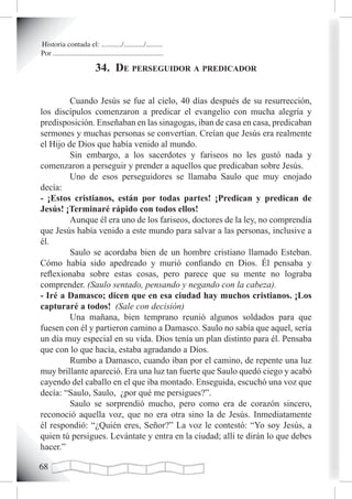 Historia contada el: .........../.........../.........
Por ............................................................

                            34. de perseguidor a predicador

         Cuando Jesús se fue al cielo, 40 días después de su resurrección,
los discípulos comenzaron a predicar el evangelio con mucha alegría y
predisposición. Enseñaban en las sinagogas, iban de casa en casa, predicaban
sermones y muchas personas se convertían. Creían que Jesús era realmente
el Hijo de Dios que había venido al mundo.
         Sin embargo, a los sacerdotes y fariseos no les gustó nada y
comenzaron a perseguir y prender a aquellos que predicaban sobre Jesús.
         Uno de esos perseguidores se llamaba Saulo que muy enojado
decía:
- ¡Estos cristianos, están por todas partes! ¡Predican y predican de
Jesús! ¡Terminaré rápido con todos ellos!
         Aunque él era uno de los fariseos, doctores de la ley, no comprendía
que Jesús había venido a este mundo para salvar a las personas, inclusive a
él.
         Saulo se acordaba bien de un hombre cristiano llamado Esteban.
Cómo había sido apedreado y murió confiando en Dios. Él pensaba y
reflexionaba sobre estas cosas, pero parece que su mente no lograba
comprender. (Saulo sentado, pensando y negando con la cabeza).
- Iré a Damasco; dicen que en esa ciudad hay muchos cristianos. ¡Los
capturaré a todos! (Sale con decisión)
         Una mañana, bien temprano reunió algunos soldados para que
fuesen con él y partieron camino a Damasco. Saulo no sabía que aquel, sería
un día muy especial en su vida. Dios tenía un plan distinto para él. Pensaba
que con lo que hacía, estaba agradando a Dios.
         Rumbo a Damasco, cuando iban por el camino, de repente una luz
muy brillante apareció. Era una luz tan fuerte que Saulo quedó ciego y acabó
cayendo del caballo en el que iba montado. Enseguida, escuchó una voz que
decía: “Saulo, Saulo, ¿por qué me persigues?”.
         Saulo se sorprendió mucho, pero como era de corazón sincero,
reconoció aquella voz, que no era otra sino la de Jesús. Inmediatamente
él respondió: “¿Quién eres, Señor?” La voz le contestó: “Yo soy Jesús, a
quien tú persigues. Levántate y entra en la ciudad; allí te dirán lo que debes
hacer.”


 