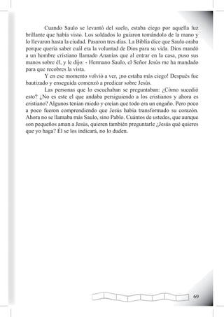 Cuando Saulo se levantó del suelo, estaba ciego por aquella luz
brillante que había visto. Los soldados lo guiaron tomándolo de la mano y
lo llevaron hasta la ciudad. Pasaron tres días. La Biblia dice que Saulo oraba
porque queria saber cuál era la voluntad de Dios para su vida. Dios mandó
a un hombre cristiano llamado Ananías que al entrar en la casa, puso sus
manos sobre él, y le dijo: - Hermano Saulo, el Señor Jesús me ha mandado
para que recobres la vista.
         Y en ese momento volvió a ver, ¡no estaba más ciego! Después fue
bautizado y enseguida comenzó a predicar sobre Jesús.
         Las personas que lo escuchaban se preguntaban: ¿Cómo sucedió
esto? ¿No es este el que andaba persiguiendo a los cristianos y ahora es
cristiano? Algunos tenían miedo y creían que todo era un engaño. Pero poco
a poco fueron comprendiendo que Jesús había transformado su corazón.
Ahora no se llamaba más Saulo, sino Pablo. Cuántos de ustedes, que aunque
son pequeños aman a Jesús, quieren también preguntarle ¿Jesús qué quieres
que yo haga? Él se los indicará, no lo duden.




                                                                           
 