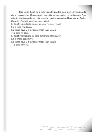 Que Jesús bendiga a cada uno de ustedes, para que aprendan cada
día a obedecerlo. Obedeciendo también a sus padres y profesores. Así,
estarán construyendo su vida sobre la roca, la verdadera Roca que es Jesús.
(Si sabe el corito, cante con los niños)
El hombre prudente su casa construyó (tres veces)
En la roca construyó.
La lluvia cayó y el agua ascendió (tres veces)
Y la casa no cayó.
El hombre insensato su casa construyó (tres veces)
En la arena construyó.
La lluvia cayó y el agua ascendió (tres veces)
Y la casa se cayó.




                                                                         
 