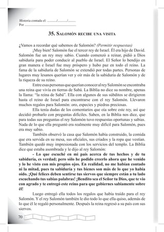 Historia contada el: .........../.........../.........
Por ............................................................

                                35. saLomón reciBe una visita

¿Vamos a recordar qué sabemos de Salomón? (Permitir respuestas)
         ¡Muy bien! Salomón fue el tercer rey de Israel. Él era hijo de David.
Salomón fue un rey muy sabio. Cuando comenzó a reinar, pidió a Dios
sabiduría para poder conducir al pueblo de Israel. El Señor lo bendijo en
gran manera e Israel fue muy próspero y hubo paz en todo el reino. La
fama de la sabiduría de Salomón se extendió por todas partes. Personas de
lugares muy lesanos querían ver y oír más de la sabiduría de Salomón y de
la riqueza de su reino.
         Entre esas personas que querían conocer al rey Salomón se encontraba
una reina que vivía en tierras de Sabá. La Biblia no dice su nombre, apenas
la llama: “la reina de Sabá”. Ella con algunos de sus súbditos se dirigieron
hasta el reino de Israel para encontrarse con el rey Salomón. Llevaron
muchos regalos para Salomón: oro, especies y piedras preciosas.
         Ella tenía dudas de los comentarios que oía sobre este rey, así que
decidió probarlo con preguntas difíciles. Saben, en la Biblia nos dice, que
para todas sus preguntas el rey Salomón tuvo respuestas oportunas y sabias.
Nada de lo que ella preguntó era realmente muy difícil para Salomón, pues
era muy sabio.
         También observó la casa que Salomón había construido, la comida
que era servida en su mesa, sus oficiales, sus criados y la ropa que vestían.
También quedó muy impresionada con los servicios del templo. La Biblia
dice que estaba asombrada y le dijo al rey Salomón:
         - Lo que escuché en mi país acerca de tus hechos y de tu
sabiduría, es verdad; pero sólo he podido creerlo ahora que he venido
y lo he visto con mis propios ojos. En realidad, no me habían contado
ni la mitad, pues tu sabiduría y tus bienes son más de lo que yo había
oído. ¡Qué felices deben sentirse tus siervos que siempre están a tu lado
escuchando tus sabias palabras! ¡Bendito sea el Señor tu Dios, que te vio
con agrado y te entregó este reino para que gobiernes sabiamente sobre
él!
         Luego entregó ella todos los regalos que había traído para el rey
Salomón. Y el rey Salomón también le dio todo lo que ella quiso, además de
lo que él le regaló personalmente. Después la reina regresó a su país con sus
siervos.
0
 