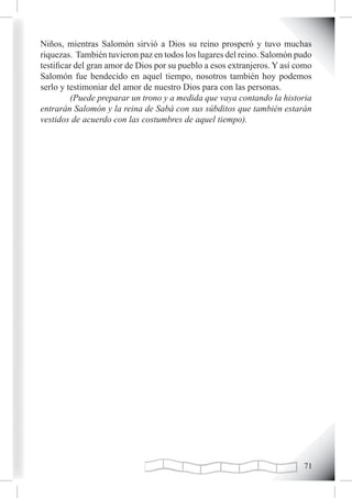 Niños, mientras Salomón sirvió a Dios su reino prosperó y tuvo muchas
riquezas. También tuvieron paz en todos los lugares del reino. Salomón pudo
testificar del gran amor de Dios por su pueblo a esos extranjeros. Y así como
Salomón fue bendecido en aquel tiempo, nosotros también hoy podemos
serlo y testimoniar del amor de nuestro Dios para con las personas.
         (Puede preparar un trono y a medida que vaya contando la historia
entrarán Salomón y la reina de Sabá con sus súbditos que también estarán
vestidos de acuerdo con las costumbres de aquel tiempo).




                                                                          1
 