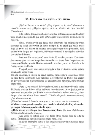 Historia contada el: .........../.........../.........
Por ............................................................

                           36. un cesto por encima deL muro
          ¿Qué se lleva en un cesto? ¿Hay alguno en tu casa? (Mostrar y
permitir respuestas) ¿Alguien quiere meterse adentro de esta canasta?
(Permítales)
          Esta es la historia de un hombre que fue colocado en un cesto, claro
está, mucho más grande que este. ¿Para qué? Escuchemos atentamente la
historia.
          Saulo, era un joven que desde muy temprano fue enseñado por los
doctores de la ley que vivían en aquel tiempo. Él no creía que Jesús era el
Hijo de Dios. No estaba de acuerdo con aquello que otros pensaban. Sólo
estaba bien, lo que a él le parecía, entonces comenzó a perseguir a aquellos
que creían diferente.
          Pero un día se encontró con Jesús. Él estaba yendo a Damasco,
justamente para prender a aquellos que creían en Jesús. Pero después de ese
encuentro Saulo cambió. Hasta cambió de nombre, ya no se llamaba más
Saulo, ahora era Pablo.
          Y aquel joven que antes perseguía a los cristianos, ahora estaba
enseñando sobre Jesús.
Iba a la sinagoga, la iglesia de aquel tiempo, para contar a los demás, cómo
su vida había cambiado. Las personas desconfiaban de Pablo. No creían
en él y decían que estaba tratando de engañar a las personas, para después
prenderlas.
          ¡Pero sí, era verdad! Pablo creía en Jesús y estaba predicando sobre
Él. Nadie creía en Pablo, ni los judíos ni los cristianos. A los judíos, no les
agradó ni un poquito que Pablo estuviese hablando sobre Jesús y ¿saben
lo que ellos decidieron hacer con él? (Hablar despacio, como en secreto)
¡Decidieron matarlo!
¿Cómo harían esto? Escuchemos: (dos o tres conversan secretamente)
- Colocaremos guardias en las puertas de la ciudad, de día y de noche,
para que Pablo no pueda salir de aquí.
- ¡Debe ser un secreto que guardaremos muy bien! (Se lleva el dedo a los
labios simulando pedir silencio)
          Pero ellos no sabían que Dios tenía otros planes para la vida de
Pablo. Él llegaría a ser un gran misionero para Jesús.
          En aquel momento Pablo y sus amigos oraron y le pidieron a Jesús
2
 