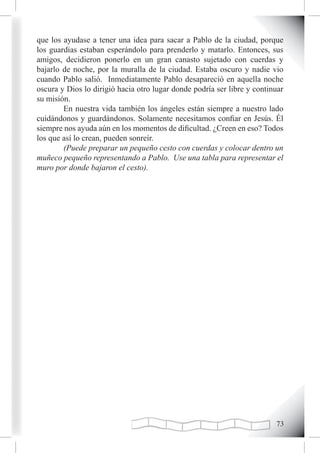 que los ayudase a tener una idea para sacar a Pablo de la ciudad, porque
los guardias estaban esperándolo para prenderlo y matarlo. Entonces, sus
amigos, decidieron ponerlo en un gran canasto sujetado con cuerdas y
bajarlo de noche, por la muralla de la ciudad. Estaba oscuro y nadie vio
cuando Pablo salió. Inmediatamente Pablo desapareció en aquella noche
oscura y Dios lo dirigió hacia otro lugar donde podría ser libre y continuar
su misión.
        En nuestra vida también los ángeles están siempre a nuestro lado
cuidándonos y guardándonos. Solamente necesitamos confiar en Jesús. Él
siempre nos ayuda aún en los momentos de dificultad. ¿Creen en eso? Todos
los que así lo crean, pueden sonreír.
        (Puede preparar un pequeño cesto con cuerdas y colocar dentro un
muñeco pequeño representando a Pablo. Use una tabla para representar el
muro por donde bajaron el cesto).




                                                                         
 