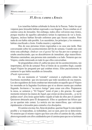 Historia contada el: .........../.........../.........
Por ............................................................

                                      37. en eL camino a emaús

          Los israelitas habían celebrado la fiesta de la Pascua. Todos los que
viajaron para Jerusalén habían regresado a sus hogares. Pocos estaban en el
camino cerca de Jerusalén. Sin embargo, todos ellos volvieron muy tristes,
porque muchos de aquellos adoradores tenían la esperanza de ver a Jesús.
Algunos, incluso habían llevado enfermos para que fuesen curados. Pero
nada de eso había sido posible. Los sacerdotes, los príncipes y los romanos,
habían crucificado a Jesús. Estaba muerto y sepultado.
          Dos de esas personas tristes regresaban a su casa una tarde. Iban
conversando sobre los acontecimientos del fin de semana. Cuando uno está
triste esta cabizbajo. (Indicar con el gesto) Tal vez fue por eso o porque ya
estaba anocheciendo, que no descubrieron de inmediato, algo maravilloso.
Mientras caminaban, una persona más caminaba a su lado. Notaron que ese
Viajero, estaba interesado en todo lo que ellos conversaban.
          Se preguntaban cómo él ¡sabía tan poco de los acontecimientos, tan
importantes, del fin de semana! Pero el límite de su asombro llegó, cuando
Aquel Viajero les preguntó por qué estaban tristes. Ellos pacientemente le
contaron lo que había sucedido en Jerusalén.
(Puede representar)
          En ese momento el “extraño” comenzó a explicarles cómo las
Escrituras mostraban que era necesario que todo sucediera de esa manera.
Los dos seguidores de Jesús estaban tan interesados en aquello que el Viajero
les mostraba en la Sagradas Escrituras que ni se dieron cuenta que estaban
llegando. Invitaron a “su nuevo Amigo” para cenar con ellos. Prepararon
la mesa, se sentaron y “El Viajero” tomó el pan y dio gracias. En aquel
momento miraron las manos de Aquel, que creían un desconocido... ¡y no lo
podían creer! ¡Era Jesús quien había viajado al lado de ellos por el camino!
Quisieron abrazarlo pero Él desapareció. Ellos se quedaron tan felices que
ya no querían más comer. La noticia era tan maravillosa, que volvieron
rápidamente a Jerusalén para contarla a los discípulos.
          El camino era muy feo, lleno de piedras; querían llegar lo más rápido
posible y se tropezaban, se resbalaban, casi se caen, pero no se detuvieron.
Ni notaron que el mismo viajero que hizo con ellos el camino de ida, estaba
ahora regresando con ellos cuidándoles por el camino para que no se lastimen


 