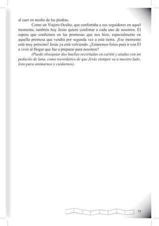 al caer en medio de las piedras.
         Como un Viajero Oculto, que confortaba a sus seguidores en aquel
momento, también hoy Jesús quiere confortar a cada uno de nosotros. Él
espera que confiemos en las promesas que nos hizo, especialmente en
aquella promesa que vendrá por segunda vez a esta tierra. ¡Ese momento
está muy próximo! Jesús ya está volviendo. ¿Estaremos listos para ir con Él
a vivir al Hogar que fue a preparar para nosotros?
         (Puede obsequiar dos huellas recortadas en cartón y atadas con un
pedacito de lana, como recordativo de que Jesús siempre va a nuestro lado,
listo para animarnos y cuidarnos).




                                                                        
 