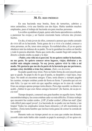 Historia contada el: .........../.........../.........
Por ............................................................

                                              38. eL hiJo pródigo
         En una hacienda muy bonita, llena de terneritos, cabritos y
otros animalitos, vivía una familia con dos hijos. Había también muchos
empleados, pues el trabajo de hacienda era para muchas personas.
         Los niños ayudaban al papá, quien sabe hasta aprendieron a ordeñar,
a pastorear las ovejas y así fueron creciendo hasta volverse dos jóvenes
fuertes.
         Un día, el más joven de ellos, comenzó a pensar que estaba cansado
de vivir allí en la hacienda. Tenía ganas de ir a vivir a la ciudad, conocer a
otras personas, en fin, tener otros amigos. En realidad niños, él ya no quería
obedecer más las órdenes de su padre. Ya no le gustaban los cultos en familia
y todo le parecía aburrido. Hasta que cierto día, cuando llegó del campo fue
directo a donde estaba su papá y le dijo:
         - Padre, esta vida no es para mí. Ya no quiero cuidar la hacienda,
no me gusta. Yo quiero conocer otros lugares, viajar, disfrutar y no
recibir más ningún consejo. Yo soy joven, quiero vivir la vida a mi
modo. Me gustaría que me des la parte de la herencia que me pertenece,
porque estoy decidido a irme hoy mismo. (Sale con decisión)
	        Su padre quedó muy triste. Pero no hubo forma de convencerlo para
que se quede. Su papá le dio lo que él pedía, se despidió y viajó lejos, muy
lejos. No tardó en encontrar amigos. Claro, tenía dinero y siempre pagaba
las cuentas, siempre estaban yendo de fiesta en fiesta. Y pensaba que así era
más feliz. Lo que no notó era que aquellos amigos no lo eran de verdad.
Eran sus amigos apenas porque tenía dinero. Pero algo sucedió: su dinero se
acabó. ¿Saben lo que esos falsos amigos hicieron? ¡Se fueron, de-sa-pa-re-
cie-ron!
         Tiempo después, comenzó una gran hambre en aquella tierra. Nadie
encontraba trabajo y las cosas estaban cada vez más difíciles. El único trabajo
que encontró fue cuidar cerdos. ¡Uff! ¡Cuidar cerdos! ¡Olían tan mal! ¡Qué
vida difícil para aquel joven! ¡La hacienda de su padre era tan bonita y tan
limpia! Todos los empleados tenían buen alimento y él allí muriéndose de
hambre. ¡Tenía tanta hambre que incluso tenía ganas de comer la comida de
los cerdos!
         Durante todo ese tiempo pensó en su casa que estaba tan distante;
recordó cuán malo había sido cuando su papá lo aconsejó y él no quiso oír.


 