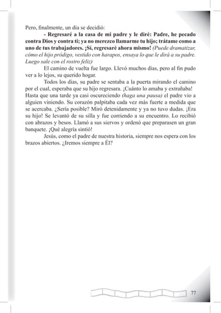 Pero, finalmente, un día se decidió:
         - Regresaré a la casa de mi padre y le diré: Padre, he pecado
contra Dios y contra ti; ya no merezco llamarme tu hijo; trátame como a
uno de tus trabajadores. ¡Sí, regresaré ahora mismo! (Puede dramatizar,
cómo el hijo pródigo, vestido con harapos, ensaya lo que le dirá a su padre.
Luego sale con el rostro feliz)
         El camino de vuelta fue largo. Llevó muchos días, pero al fin pudo
ver a lo lejos, su querido hogar.
         Todos los días, su padre se sentaba a la puerta mirando el camino
por el cual, esperaba que su hijo regresara. ¡Cuánto lo amaba y extrañaba!
Hasta que una tarde ya casi oscureciendo (haga una pausa) el padre vio a
alguien viniendo. Su corazón palpitaba cada vez más fuerte a medida que
se acercaba. ¿Sería posible? Miró detenidamente y ya no tuvo dudas. ¡Era
su hijo! Se levantó de su silla y fue corriendo a su encuentro. Lo recibió
con abrazos y besos. Llamó a sus siervos y ordenó que preparasen un gran
banquete. ¡Qué alegría sintió!
         Jesús, como el padre de nuestra historia, siempre nos espera con los
brazos abiertos. ¿Iremos siempre a Él?




                                                                          
 