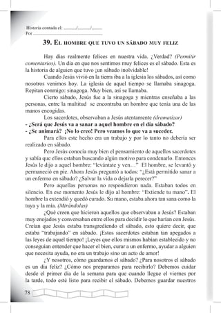 Historia contada el: .........../.........../.........
Por ............................................................

              39. eL homBre que tuvo un sáBado muy feLiz
         Hay días realmente felices en nuestra vida. ¿Verdad? (Permitir
comentarios). Un día en que nos sentimos muy felices es el sábado. Esta es
la historia de alguien que tuvo ¡un sábado inolvidable!
         Cuando Jesús vivió en la tierra iba a la iglesia los sábados, así como
nosotros venimos hoy. La iglesia de aquel tiempo se llamaba sinagoga.
Repitan conmigo: sinagoga. Muy bien, así se llamaba.
         Cierto sábado, Jesús fue a la sinagoga y mientras enseñaba a las
personas, entre la multitud se encontraba un hombre que tenía una de las
manos encogidas.
         Los sacerdotes, observaban a Jesús atentamente (dramatizar)
- ¿Será que Jesús va a sanar a aquel hombre en el día sábado?
- ¿Se animará? ¡No lo creo! Pero veamos lo que va a suceder.
         Para ellos este hecho era un trabajo y por lo tanto no debería ser
realizado en sábado.
         Pero Jesús conocía muy bien el pensamiento de aquellos sacerdotes
y sabía que ellos estaban buscando algún motivo para condenarlo. Entonces
Jesús le dijo a aquel hombre: “levántate y ven…” El hombre, se levantó y
permaneció en pie. Ahora Jesús preguntó a todos: “¿Está permitido sanar a
un enfermo en sábado? ¿Salvar la vida o dejarla perecer?”
         Pero aquellas personas no respondieron nada. Estaban todos en
silencio. En ese momento Jesús le dijo al hombre: “Extiende tu mano”. El
hombre la extendió y quedó curado. Su mano, estaba ahora tan sana como la
tuya y la mía. (Mirándolas)
         ¿Qué creen que hicieron aquellos que observaban a Jesús? Estaban
muy enojados y conversaban entre ellos para decidir lo que harían con Jesús.
Creían que Jesús estaba transgrediendo el sábado, esto quiere decir, que
estaba “trabajando” en sábado. ¡Estos sacerdotes estaban tan apegados a
las leyes de aquel tiempo! ¡Leyes que ellos mismos habían establecido y no
conseguían entender que hacer el bien, curar a un enfermo, ayudar a alguien
que necesita ayuda, no era un trabajo sino un acto de amor!
         ¿Y nosotros, cómo guardamos el sábado? ¿Para nosotros el sábado
es un día feliz? ¿Cómo nos preparamos para recibirlo? Debemos cuidar
desde el primer día de la semana para que cuando llegue el viernes por
la tarde, todo esté listo para recibir el sábado. Debemos guardar nuestros


 
