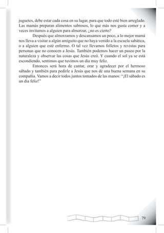 juguetes, debe estar cada cosa en su lugar, para que todo esté bien arreglado.
Las mamás preparan alimentos sabrosos, lo que más nos gusta comer y a
veces invitamos a alguien para almorzar, ¿no es cierto?
        Después que almorzamos y descansamos un poco, a lo mejor mamá
nos lleva a visitar a algún amiguito que no haya venido a la escuela sabática,
o a alguien que esté enfermo. O tal vez llevamos folletos y revistas para
personas que no conocen a Jesús. También podemos hacer un paseo por la
naturaleza y observar las cosas que Jesús creó. Y cuando el sol ya se está
escondiendo, sentimos que tuvimos un día muy feliz.
        Entonces será hora de cantar, orar y agradecer por el hermoso
sábado y también para pedirle a Jesús que nos dé una buena semana en su
compañía. Vamos a decir todos juntos tomados de las manos: “¡El sábado es
un día feliz!”




                                                                           
 