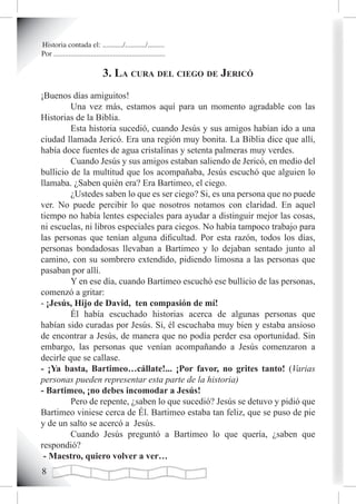 Historia contada el: .........../.........../.........
Por ............................................................

                               3. La cura deL ciego de Jericó
¡Buenos días amiguitos!
         Una vez más, estamos aquí para un momento agradable con las
Historias de la Biblia.
         Esta historia sucedió, cuando Jesús y sus amigos habían ido a una
ciudad llamada Jericó. Era una región muy bonita. La Biblia dice que allí,
había doce fuentes de agua cristalinas y setenta palmeras muy verdes.
         Cuando Jesús y sus amigos estaban saliendo de Jericó, en medio del
bullicio de la multitud que los acompañaba, Jesús escuchó que alguien lo
llamaba. ¿Saben quién era? Era Bartimeo, el ciego.
         ¿Ustedes saben lo que es ser ciego? Si, es una persona que no puede
ver. No puede percibir lo que nosotros notamos con claridad. En aquel
tiempo no había lentes especiales para ayudar a distinguir mejor las cosas,
ni escuelas, ni libros especiales para ciegos. No había tampoco trabajo para
las personas que tenían alguna dificultad. Por esta razón, todos los días,
personas bondadosas llevaban a Bartimeo y lo dejaban sentado junto al
camino, con su sombrero extendido, pidiendo limosna a las personas que
pasaban por allí.
         Y en ese día, cuando Bartimeo escuchó ese bullicio de las personas,
comenzó a gritar:
- ¡Jesús, Hijo de David, ten compasión de mí!
         Él había escuchado historias acerca de algunas personas que
habían sido curadas por Jesús. Si, él escuchaba muy bien y estaba ansioso
de encontrar a Jesús, de manera que no podía perder esa oportunidad. Sin
embargo, las personas que venían acompañando a Jesús comenzaron a
decirle que se callase.
- ¡Ya basta, Bartimeo…cállate!... ¡Por favor, no grites tanto! (Varias
personas pueden representar esta parte de la historia)
- Bartimeo, ¡no debes incomodar a Jesús!
         Pero de repente, ¿saben lo que sucedió? Jesús se detuvo y pidió que
Bartimeo viniese cerca de Él. Bartimeo estaba tan feliz, que se puso de pie
y de un salto se acercó a Jesús.
         Cuando Jesús preguntó a Bartimeo lo que quería, ¿saben que
respondió?
 - Maestro, quiero volver a ver…

 