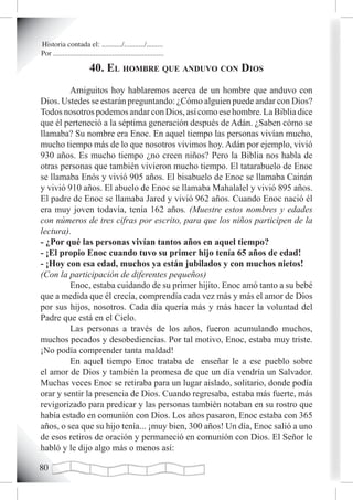 Historia contada el: .........../.........../.........
Por ............................................................

                         40. eL homBre que anduvo con dios
         Amiguitos hoy hablaremos acerca de un hombre que anduvo con
Dios. Ustedes se estarán preguntando: ¿Cómo alguien puede andar con Dios?
Todos nosotros podemos andar con Dios, así como ese hombre. La Biblia dice
que él perteneció a la séptima generación después de Adán. ¿Saben cómo se
llamaba? Su nombre era Enoc. En aquel tiempo las personas vivían mucho,
mucho tiempo más de lo que nosotros vivimos hoy. Adán por ejemplo, vivió
930 años. Es mucho tiempo ¿no creen niños? Pero la Biblia nos habla de
otras personas que también vivieron mucho tiempo. El tatarabuelo de Enoc
se llamaba Enós y vivió 905 años. El bisabuelo de Enoc se llamaba Cainán
y vivió 910 años. El abuelo de Enoc se llamaba Mahalalel y vivió 895 años.
El padre de Enoc se llamaba Jared y vivió 962 años. Cuando Enoc nació él
era muy joven todavía, tenía 162 años. (Muestre estos nombres y edades
con números de tres cifras por escrito, para que los niños participen de la
lectura).
- ¿Por qué las personas vivían tantos años en aquel tiempo?
- ¡El propio Enoc cuando tuvo su primer hijo tenía 65 años de edad!
- ¡Hoy con esa edad, muchos ya están jubilados y con muchos nietos!
(Con la participación de diferentes pequeños)
         Enoc, estaba cuidando de su primer hijito. Enoc amó tanto a su bebé
que a medida que él crecía, comprendía cada vez más y más el amor de Dios
por sus hijos, nosotros. Cada día quería más y más hacer la voluntad del
Padre que está en el Cielo.
         Las personas a través de los años, fueron acumulando muchos,
muchos pecados y desobediencias. Por tal motivo, Enoc, estaba muy triste.
¡No podía comprender tanta maldad!
         En aquel tiempo Enoc trataba de enseñar le a ese pueblo sobre
el amor de Dios y también la promesa de que un día vendría un Salvador.
Muchas veces Enoc se retiraba para un lugar aislado, solitario, donde podía
orar y sentir la presencia de Dios. Cuando regresaba, estaba más fuerte, más
revigorizado para predicar y las personas también notaban en su rostro que
había estado en comunión con Dios. Los años pasaron, Enoc estaba con 365
años, o sea que su hijo tenía... ¡muy bien, 300 años! Un día, Enoc salió a uno
de esos retiros de oración y permaneció en comunión con Dios. El Señor le
habló y le dijo algo más o menos así:

0
 