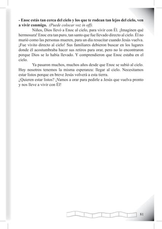 - Enoc estás tan cerca del cielo y los que te rodean tan lejos del cielo, ven
a vivir conmigo. (Puede colocar voz in off).
          Niños, Dios llevó a Enoc al cielo, para vivir con Él. ¡Imaginen qué
hermosura! Enoc era tan puro, tan santo que fue llevado directo al cielo. Él no
murió como las personas mueren, para un día resucitar cuando Jesús vuelva.
¡Fue vivito directo al cielo! Sus familiares debieron buscar en los lugares
donde él acostumbraba hacer sus retiros para orar, pero no lo encontraron
porque Dios se lo había llevado. Y comprendieron que Enoc estaba en el
cielo.
          Ya pasaron muchos, muchos años desde que Enoc se subió al cielo.
Hoy nosotros tenemos la misma esperanza: llegar al cielo. Necesitamos
estar listos porque en breve Jesús volverá a esta tierra.
¿Quieren estar listos? ¡Vamos a orar para pedirle a Jesús que vuelva pronto
y nos lleve a vivir con Él!




                                                                            1
 