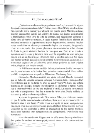 Historia contada el: .........../.........../.........
Por ............................................................

                                        41. ¡Lo LLamaron risa!
         ¿Quién tiene un hermanito pequeño en casa? o ¿La mamá de alguno
de ustedes está esperando un bebé? ¡Esto es maravilloso! Cada uno de ustedes
fue esperado por la mamá y por el papá con mucho amor. Mientras ustedes
estaban guardaditos dentro del vientre de mamá, sus padres conversaban
y planificaban cómo sería la vida de ustedes, qué necesitarían comprar y
cómo sería el cuarto de ustedes. A veces algunas familias hasta piensan en
mudarse a una casa o departamento mayor. Seguramente, su mamá muchas
veces acariciaba su vientre y conversaba bajito con ustedes, imaginando
como sería su carita. Sus padres planearon cómo enseñarles sobre el amor
de Jesús. Algunos visitaron la clase de cuna para ver cómo se les enseña a
los niños sobre Jesús, y también para tener la seguridad de que su hijito,
estaría allí, en un buen lugar. El tiempo pasó y ustedes nacieron. Sin duda,
sus padres también pensaron en un nombre bien bonito para cada uno. (Al
mencionar algunos de los nombres, ellos deben ponerse de pie) ¡Fueron
todos, elegidos con mucho amor!
         La Biblia nos cuenta también la historia de una familia que quería
mucho, mucho tener un bebecito. Pero ya tenían bastante edad. Hasta habían
perdido la esperanza de ser padres. Ellos eran: Abraham y Sara.
         Cierto día, Abraham recibió una visita celestial. Dios le comunicó
que un bebecito vendría a alegrar su hogar. Abraham dudó. ¿Sería posible?
Recordemos que él ya tenía 99 años de edad y Sara 90. Sara, que estaba
escondida en su carpa, escuchó lo que dijeron los visitantes y pensó: ¡Cómo
voy a tener un bebé si ya soy una anciana! Y se rió. La noticia se expandió
por todo el campamento. Ese fue el tema de varios días. Nadie hablaba de
otra cosa y todos estaban muy felices.
         Y, como las promesas de Dios nunca fallan, en el tiempo exacto
en que le había sido indicado a Abraham, Sara tuvo su precioso bebé. Lo
llamaron risa o sea Isaac. Pronto reinó la alegría en aquel campamento.
Imaginen eran más de mil personas, pues Abraham tenía muchos siervos.
Cuidaban de sus animales y otros se encargaban de los demás trabajos.
Todas esas personas iban agregándose a su campamento. ¡Por eso era muy
numeroso!
         Isaac fue creciendo. Llegó a ser un niño sano, fuerte y obediente.
Sus padres lo amaban así como papá y mamá aman a cada uno de ustedes
2
 
