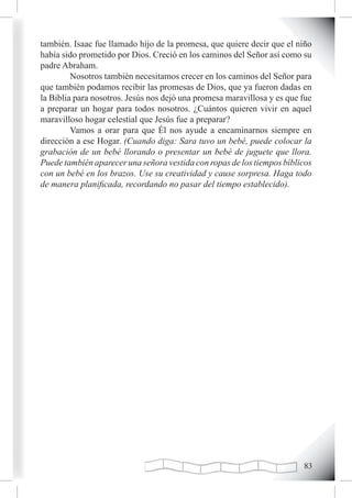 también. Isaac fue llamado hijo de la promesa, que quiere decir que el niño
había sido prometido por Dios. Creció en los caminos del Señor así como su
padre Abraham.
         Nosotros también necesitamos crecer en los caminos del Señor para
que también podamos recibir las promesas de Dios, que ya fueron dadas en
la Biblia para nosotros. Jesús nos dejó una promesa maravillosa y es que fue
a preparar un hogar para todos nosotros. ¿Cuántos quieren vivir en aquel
maravilloso hogar celestial que Jesús fue a preparar?
         Vamos a orar para que Él nos ayude a encaminarnos siempre en
dirección a ese Hogar. (Cuando diga: Sara tuvo un bebé, puede colocar la
grabación de un bebé llorando o presentar un bebé de juguete que llora.
Puede también aparecer una señora vestida con ropas de los tiempos bíblicos
con un bebé en los brazos. Use su creatividad y cause sorpresa. Haga todo
de manera planificada, recordando no pasar del tiempo establecido).




                                                                         
 