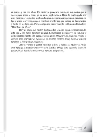 enfermos y ora con ellos. Un pastor se preocupa tanto con sus ovejas que a
veces pasa horas y horas en su casa, suplicando a Dios de madrugada por
esas personas. Un pastor también bautiza, prepara sermones para predicar en
las iglesias y a veces ayuda a resolver problemas que surgen en las iglesias
y hasta en las familias. Por eso algunos pastores de la Biblia eran llamados:
“Hombres de Dios”.
         Hoy es el día del pastor. En todas las iglesias están conmemorando
este día y los niños también quieren homenajear al pastor y su familia y
demostrarles cuánto son agradecidos a ellos. (Prepare un pequeño regalo y
que un niño entregue al pastor, si es posible compre flores para la esposa
también u otro pequeño regalo).
         Ahora vamos a cerrar nuestros ojitos y vamos a pedirle a Jesús
que bendiga a nuestro pastor y a su familia. (Haga una pequeña oración
pidiendo las bendiciones sobre la familia del pastor).




                                                                          
 