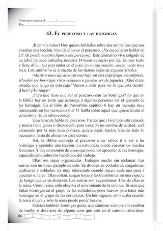 Historia contada el: .........../.........../.........
Por ............................................................

                              43. eL perezoso y Las hormigas

         ¡Buen día niños! Hoy quiero hablarles sobre dos animalitos que nos
enseñan una lección. Uno de ellos es el perezoso. ¿Ya escucharon hablar de
él? (Si puede muestre figuras del perezoso). Este animalito vive colgado de
un árbol llamado imbauba, necesita 14 horas de sueño por día. Es muy lento
y tiene dificultad para andar en el piso; en compensación, puede nadar muy
bien. Este animalito se alimenta de las tiernas hojas de algunos árboles.
         (Mostrar una caja de sorpresa) Aquí en esta caja tengo una sorpresa.
(Pueden ser hormigas vivas comunes o pueden ser de juguete). ¿Qué creen
ustedes que tengo en esta caja? Vamos a abrir para ver lo que está dentro.
¡Hum! ¡Hormigas!
         ¿Pero que tiene que ver el perezoso con las hormigas? Es que en
la Biblia hay un texto que aconseja a algunas personas ver el ejemplo de
las hormigas. En el libro de Proverbios capítulo 6 hay un mensaje muy
interesante: en los versículos 6 al 11 habla sobre aquel que quiere imitar al
perezoso y da un sabio consejo.
         Exactamente habla del perezoso. Parece que él siempre está cansado
y nunca tiene ganas o disposición para nada. Si no cambia de actitud, será
alcanzado por la más dura pobreza, quiere decir, tendrá falta de todo lo
necesario, hasta de alimentos para comer.
         Así, la Biblia aconseja al perezoso a ser sabio, ir a ver a las
hormigas y aprender una lección. La naturaleza puede enseñarnos muchas
lecciones. Y hay un montón de cosas que podemos aprender de las hormigas,
especialmente sobre los beneficios del trabajo.
         Ellas son súper organizadas. Trabajan mucho sin reclamar. Las
saúvas son un buen ejemplo de esto. Se dividen en cortadoras, cargadoras,
jardineras y soldados. Es muy interesante cuando nacen, cada una pasa a
ejecutar su tarea. Ellas cortan, cargan hojas y las transforman en una especie
de hongo que es su alimento. Las saúvas son vegetarianas. Una de ellas es
la reina. Como reina, sólo observa el movimiento de la colonia. Si cree que
faltan hormigas en el grupo de las cortadoras, pone huevos para tener más
hormigas en el grupo de las cortadoras. Un hormiguero, sólo acaba cuando
la reina muere y sólo la reina puede poner huevos.
         Existen también hormigas guías, que caminan siempre sin cambiar
de rumbo o desviarse de alguna cosa que esté en el camino; atraviesan

 