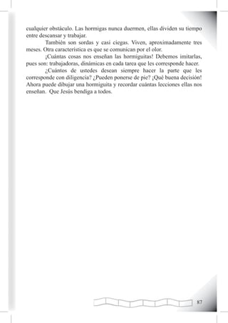cualquier obstáculo. Las hormigas nunca duermen, ellas dividen su tiempo
entre descansar y trabajar.
        También son sordas y casi ciegas. Viven, aproximadamente tres
meses. Otra característica es que se comunican por el olor.
        ¡Cuántas cosas nos enseñan las hormiguitas! Debemos imitarlas,
pues son: trabajadoras, dinámicas en cada tarea que les corresponde hacer.
        ¿Cuántos de ustedes desean siempre hacer la parte que les
corresponde con diligencia? ¿Pueden ponerse de pie? ¡Qué buena decisión!
Ahora puede dibujar una hormiguita y recordar cuántas lecciones ellas nos
enseñan. Que Jesús bendiga a todos.




                                                                       
 