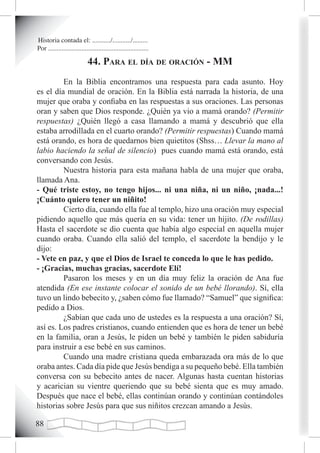Historia contada el: .........../.........../.........
Por ............................................................

                            44. para eL día de oración - mm
         En la Biblia encontramos una respuesta para cada asunto. Hoy
es el día mundial de oración. En la Biblia está narrada la historia, de una
mujer que oraba y confiaba en las respuestas a sus oraciones. Las personas
oran y saben que Dios responde. ¿Quién ya vio a mamá orando? (Permitir
respuestas) ¿Quién llegó a casa llamando a mamá y descubrió que ella
estaba arrodillada en el cuarto orando? (Permitir respuestas) Cuando mamá
está orando, es hora de quedarnos bien quietitos (Shss… Llevar la mano al
labio haciendo la señal de silencio) pues cuando mamá está orando, está
conversando con Jesús.
         Nuestra historia para esta mañana habla de una mujer que oraba,
llamada Ana.
- Qué triste estoy, no tengo hijos... ni una niña, ni un niño, ¡nada...!
¡Cuánto quiero tener un niñito!
         Cierto día, cuando ella fue al templo, hizo una oración muy especial
pidiendo aquello que más quería en su vida: tener un hijito. (De rodillas)
Hasta el sacerdote se dio cuenta que había algo especial en aquella mujer
cuando oraba. Cuando ella salió del templo, el sacerdote la bendijo y le
dijo:
- Vete en paz, y que el Dios de Israel te conceda lo que le has pedido.
- ¡Gracias, muchas gracias, sacerdote Elí!
         Pasaron los meses y en un día muy feliz la oración de Ana fue
atendida (En ese instante colocar el sonido de un bebé llorando). Sí, ella
tuvo un lindo bebecito y, ¿saben cómo fue llamado? “Samuel” que significa:
pedido a Dios.
         ¿Sabían que cada uno de ustedes es la respuesta a una oración? Sí,
así es. Los padres cristianos, cuando entienden que es hora de tener un bebé
en la familia, oran a Jesús, le piden un bebé y también le piden sabiduría
para instruir a ese bebé en sus caminos.
         Cuando una madre cristiana queda embarazada ora más de lo que
oraba antes. Cada día pide que Jesús bendiga a su pequeño bebé. Ella también
conversa con su bebecito antes de nacer. Algunas hasta cuentan historias
y acarician su vientre queriendo que su bebé sienta que es muy amado.
Después que nace el bebé, ellas continúan orando y continúan contándoles
historias sobre Jesús para que sus niñitos crezcan amando a Jesús.


 