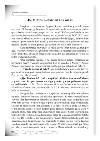 Historia contada el: .........../.........../.........
Por ............................................................

                             45. moisés, saLvado de Las aguas
         Imaginen... estamos en Egipto. Somos israelitas y por lo tanto
esclavos. El Faraón, gobernante de aquel país, maltrata a nuestros padres
que trabajan sin descanso porque son ¡esclavos! (Si tiene puede colocar una
música de fondo en tonalidad menor- triste, puede ser de ECV 2007, pues
hay varias) Mientras José vivía y era el gobernador de Egipto, éramos bien
tratados, pero cuando José murió y otro rey comenzó a gobernar, ese rey
decidió librarse de aquel pueblo que cada día se hacía más numeroso.
         Aunque parezca muy cruel ya nadie quería tener hijitos. ¿Saben por
qué? (Permitir respuestas) ¡Estaban condenados a muerte! Especialmente si
eran varoncitos. El faraón ordenó a sus soldados que arrojasen al río Nilo a
todos los recién nacidos.
         ¿Qué hubieras sentido si tu mamá hubiese estado esperando un
hermanito tuyo? (Permitir respuestas) Eso le sucedió a María y Aarón.
Aarón era pequeño, pero María sufría mucho porque entendía el peligro.
         - ¿Cuándo nacerá el bebé? - preguntaba María queriendo tal vez,
que en el momento de nacer, hubiera una solución para la orden imperial.
Pero un día el bebé nació.
         - ¡Qué lindo niño! ¡Qué tranquilito! ¡Ya tiene tres meses! Mamá
y papá tendrán que pensar en algo pronto, ya no podemos seguir
escondiéndolo. – dice María mientras tiene en brazos a su hermanito.
(Puede ser dramatizado por una niña de 8 ó 9 años que tiene en brazos un
bebé de tres meses)
         Los guardias comenzaron a sospechar que en aquella casa hubiese
un bebé. Entonces, la mamá oró al Señor y pidió auxilio para saber qué hacer.
Tuvo la idea de preparar un canastillo de juncos y tapó todas las rendijas con
brea para que no le entrase agua y puso un acolchonado bien confortable.
Cuando la cesta estaba lista, alimentó a su bebé, lo arrulló entre sus brazos
y con mucho cariño lo hizo dormir, para después colocarlo en la cesta y
llevarla al río, pero antes hizo una oración para que el Señor lo protegiese.
María tuvo la responsabilidad de quedar cerca de la canasta mientras flotaba
en el río. De repente, se dio cuenta que la hija del faraón estaba bajando con
sus criadas para bañarse en el río. Cuando la princesa llegó al río vio la cesta
y pidió a una de sus siervas que se la trajera. Al abrirla descubrió que había
un bebé y sintió compasión de él. Entonces María salió de su escondite y
0
 