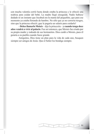 con mucha valentía corrió hasta donde estaba la princesa y le ofreció una
nodriza para cuidar del bebé. La madre llegó enseguida. Nadie hubiese
dudado ni un instante que Jocabed era la mamá del pequeñito, que para ese
momento ya estaba llorando de hambre. No sólo que ya no correría riesgos,
sino que la princesa ofreció ¡que le pagaría un salario para cuidarlo!
         - Debes llamarlo Moisés – dijo la princesita – y cuando tenga doce
años vendrá a vivir al palacio. Fue así entonces, que Moisés fue criado por
su propia madre y rodeado de sus hermanitos. Dios cuidó a Moisés, pues él
guiaría a su pueblo cuando fuese grande.
         Amiguitos, Dios tiene un plan para la vida de cada uno, busquen
siempre ser amigos de Jesús. Que el Señor los bendiga siempre.




                                                                        1
 