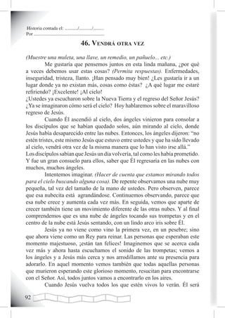 Historia contada el: .........../.........../.........
Por ............................................................

                                            46. vendrá otra vez
(Muestre una muleta, una llave, un remedio, un pañuelo... etc.)
         Me gustaría que pensemos juntos en esta linda mañana, ¿por qué
a veces debemos usar estas cosas? (Permita respuestas). Enfermedades,
inseguridad, tristeza, llanto. ¡Han pensado muy bien! ¿Les gustaría ir a un
lugar donde ya no existan más, cosas como éstas? ¿A qué lugar me estaré
refiriendo? ¡Excelente! ¡Al cielo!
¿Ustedes ya escucharon sobre la Nueva Tierra y el regreso del Señor Jesús?
¿Ya se imaginaron cómo será el cielo? Hoy hablaremos sobre el maravilloso
regreso de Jesús.
         Cuando Él ascendió al cielo, dos ángeles vinieron para consolar a
los discípulos que se habían quedado solos, aún mirando al cielo, donde
Jesús había desaparecido entre las nubes. Entonces, los ángeles dijeron: “no
estén tristes, este mismo Jesús que estuvo entre ustedes y que ha sido llevado
al cielo, vendrá otra vez de la misma manera que lo han visto irse allá.”
Los discípulos sabían que Jesús un día volvería, tal como les había prometido.
Y fue un gran consuelo para ellos, saber que Él regresaría en las nubes con
muchos, muchos ángeles.
         Intentemos imaginar. (Hacer de cuenta que estamos mirando todos
para el cielo buscando alguna cosa). De repente observamos una nube muy
pequeña, tal vez del tamaño de la mano de ustedes. Pero observen, parece
que esa nubecita está agrandándose. Continuemos observando, parece que
esa nube crece y aumenta cada vez más. En seguida, vemos que aparte de
crecer también tiene un movimiento diferente de las otras nubes. Y al final
comprendemos que es una nube de ángeles tocando sus trompetas y en el
centro de la nube está Jesús sentando, con un lindo arco iris sobre Él.
         Jesús ya no viene como vino la primera vez, en un pesebre; sino
que ahora viene como un Rey para reinar. Las personas que esperaban este
momento majestuoso, ¡están tan felices! Imaginemos que se acerca cada
vez más y ahora hasta escuchamos el sonido de las trompetas; vemos a
los ángeles y a Jesús más cerca y nos arrodillamos ante su presencia para
adorarlo. En aquel momento vemos también que todas aquellas personas
que murieron esperando este glorioso momento, resucitan para encontrarse
con el Señor. Así, todos juntos vamos a encontrarlo en los aires.
         Cuando Jesús vuelva todos los que estén vivos lo verán. Él será

2
 